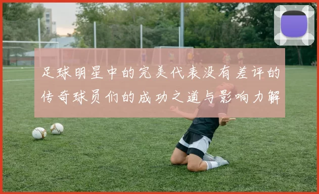 足球明星中的完美代表没有差评的传奇球员们的成功之道与影响力解析
