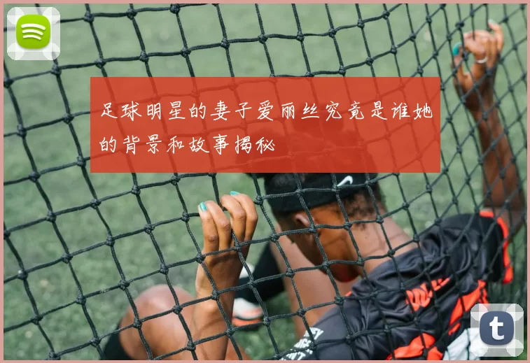 足球明星的妻子爱丽丝究竟是谁她的背景和故事揭秘
