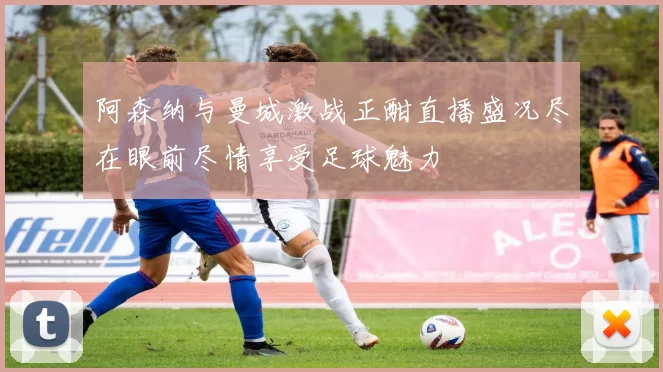 阿森纳与曼城激战正酣直播盛况尽在眼前尽情享受足球魅力