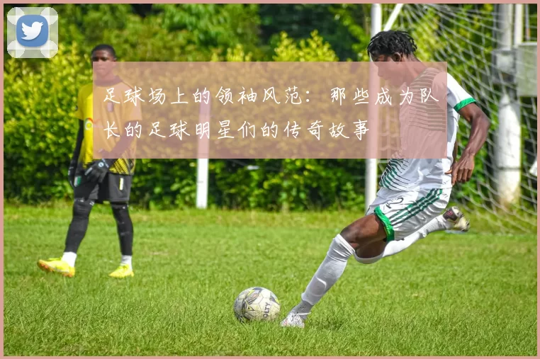 足球场上的领袖风范：那些成为队长的足球明星们的传奇故事