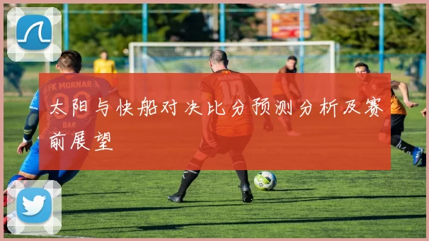 太阳与快船对决比分预测分析及赛前展望