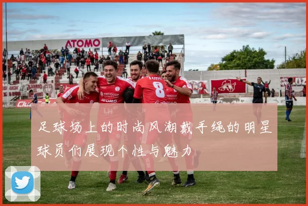 足球场上的时尚风潮戴手绳的明星球员们展现个性与魅力