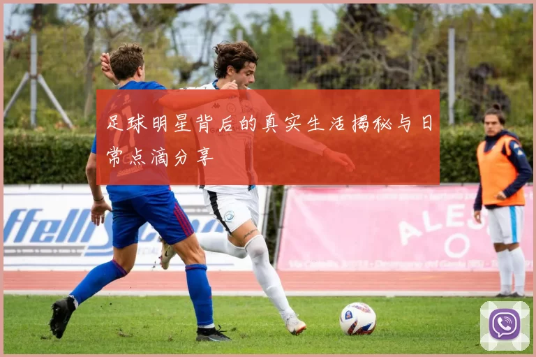 足球明星背后的真实生活揭秘与日常点滴分享