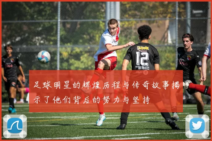 足球明星的辉煌历程与传奇故事揭示了他们背后的努力与坚持