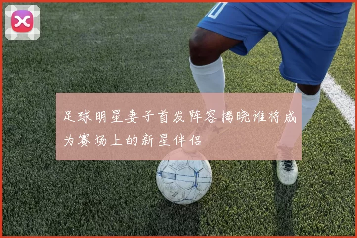 足球明星妻子首发阵容揭晓谁将成为赛场上的新星伴侣