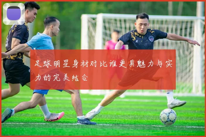 足球明星身材对比谁更具魅力与实力的完美结合