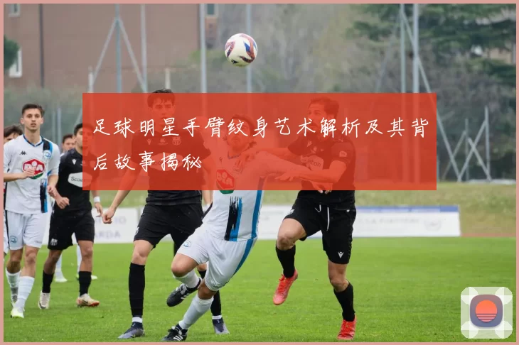 足球明星手臂纹身艺术解析及其背后故事揭秘