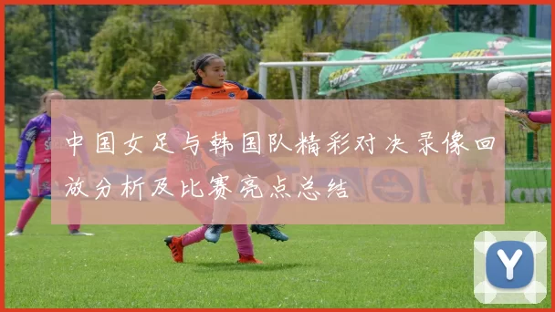 中国女足与韩国队精彩对决录像回放分析及比赛亮点总结