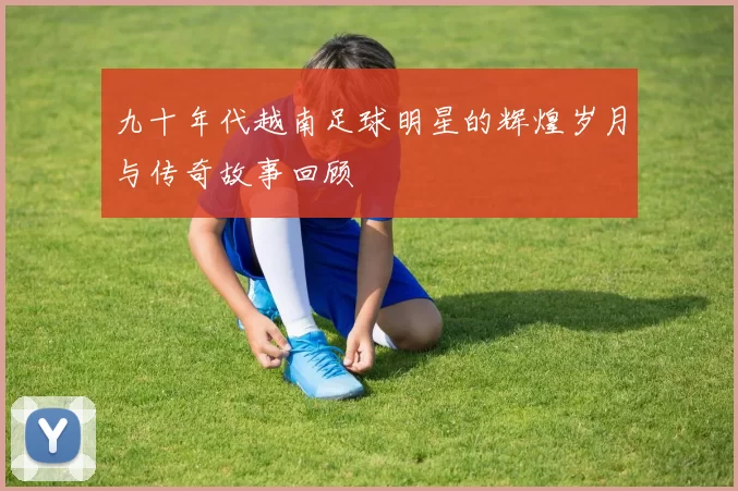 九十年代越南足球明星的辉煌岁月与传奇故事回顾
