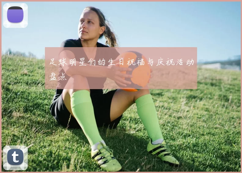足球明星们的生日祝福与庆祝活动盘点