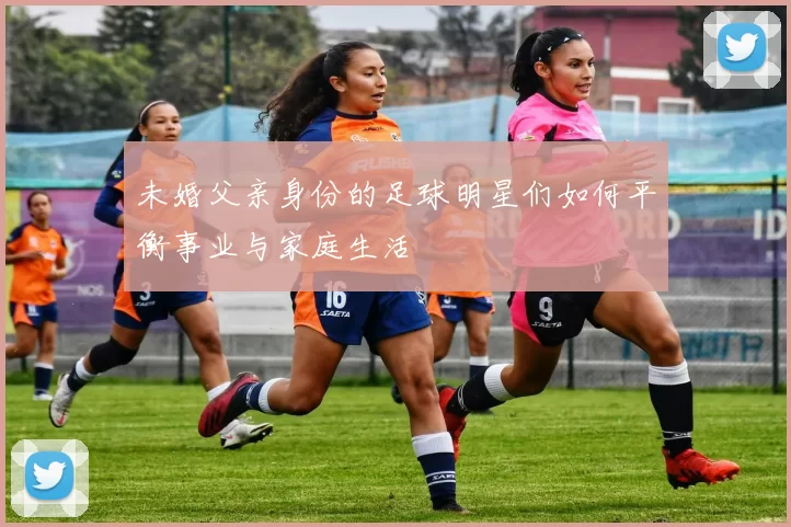未婚父亲身份的足球明星们如何平衡事业与家庭生活