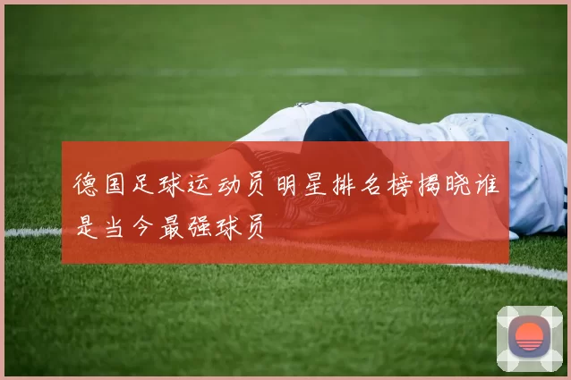 德国足球运动员明星排名榜揭晓谁是当今最强球员