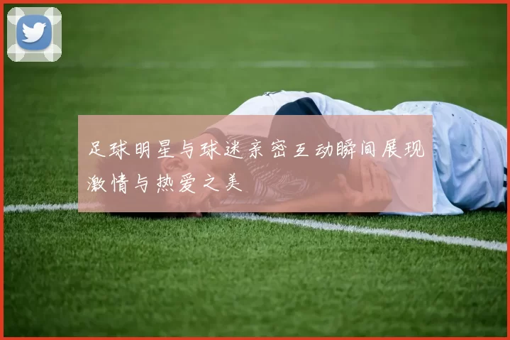 足球明星与球迷亲密互动瞬间展现激情与热爱之美