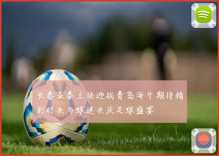 长春亚泰主场迎战青岛海牛期待精彩对决与球迷共庆足球盛宴