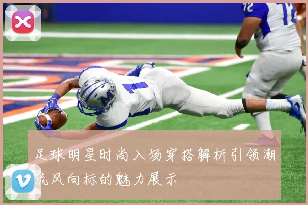 足球明星时尚入场穿搭解析引领潮流风向标的魅力展示