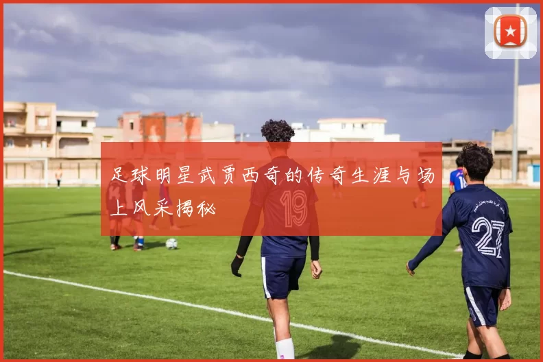 足球明星武贾西奇的传奇生涯与场上风采揭秘