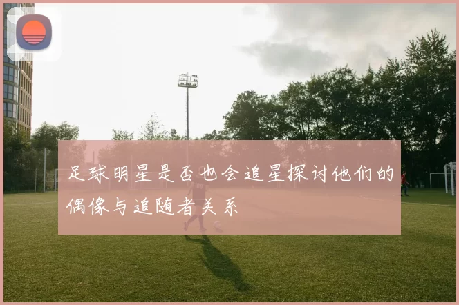 足球明星是否也会追星探讨他们的偶像与追随者关系