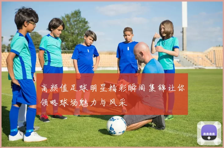 高颜值足球明星精彩瞬间集锦让你领略球场魅力与风采