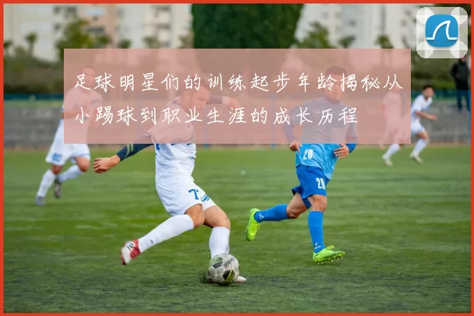 足球明星们的训练起步年龄揭秘从小踢球到职业生涯的成长历程