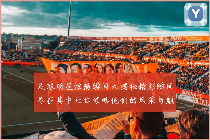 足球明星炫酷瞬间大揭秘精彩瞬间尽在其中让你领略他们的风采与魅力