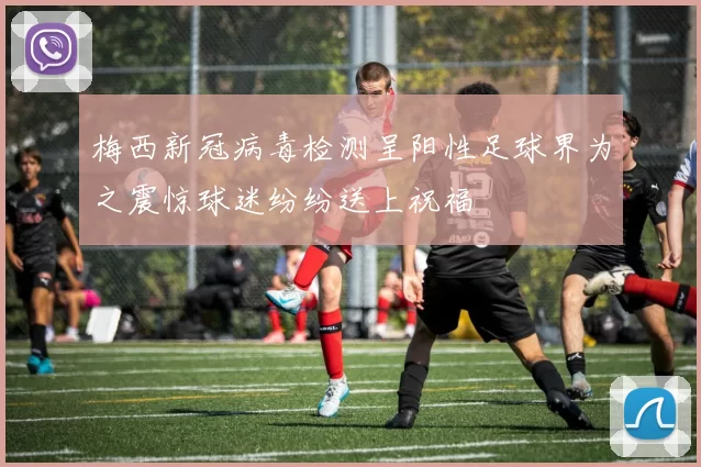 梅西新冠病毒检测呈阳性足球界为之震惊球迷纷纷送上祝福