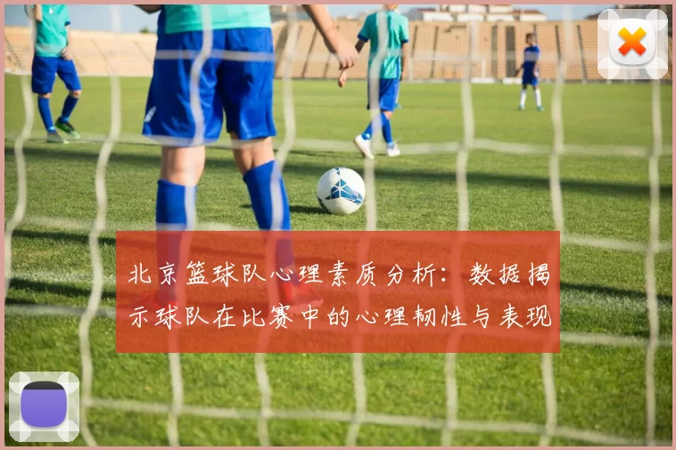 北京篮球队心理素质分析：数据揭示球队在比赛中的心理韧性与表现