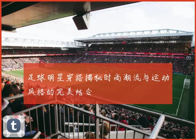 足球明星穿搭揭秘时尚潮流与运动风格的完美结合