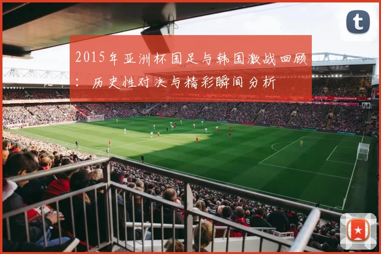 2015年亚洲杯国足与韩国激战回顾：历史性对决与精彩瞬间分析