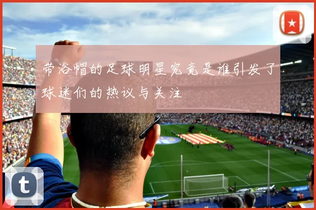 带浴帽的足球明星究竟是谁引发了球迷们的热议与关注