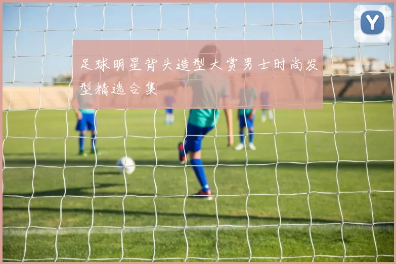 足球明星背头造型大赏男士时尚发型精选合集