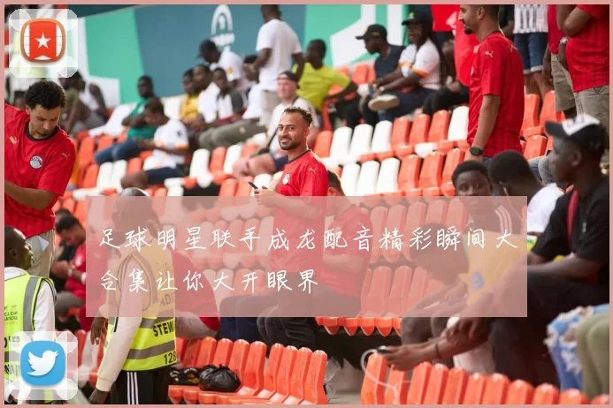 足球明星联手成龙配音精彩瞬间大合集让你大开眼界