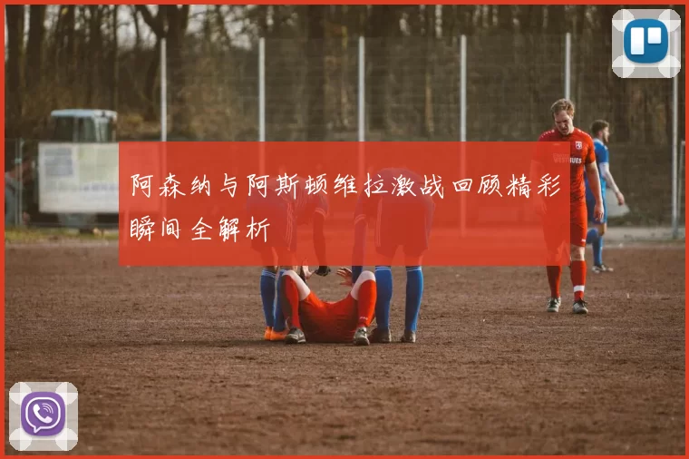 阿森纳与阿斯顿维拉激战回顾精彩瞬间全解析
