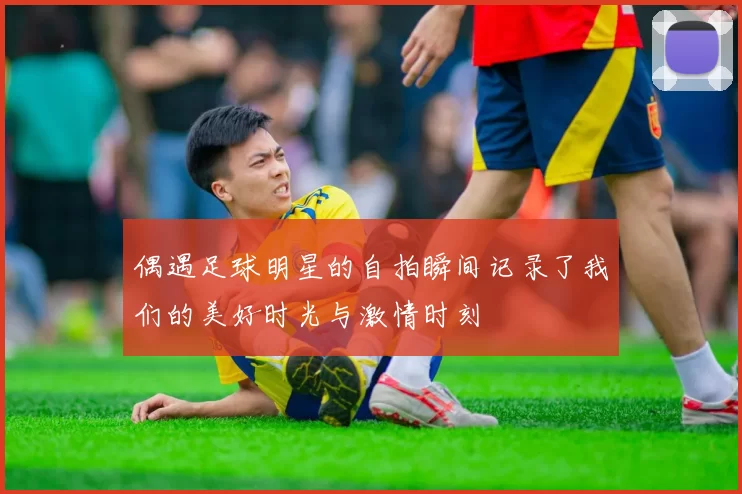 偶遇足球明星的自拍瞬间记录了我们的美好时光与激情时刻