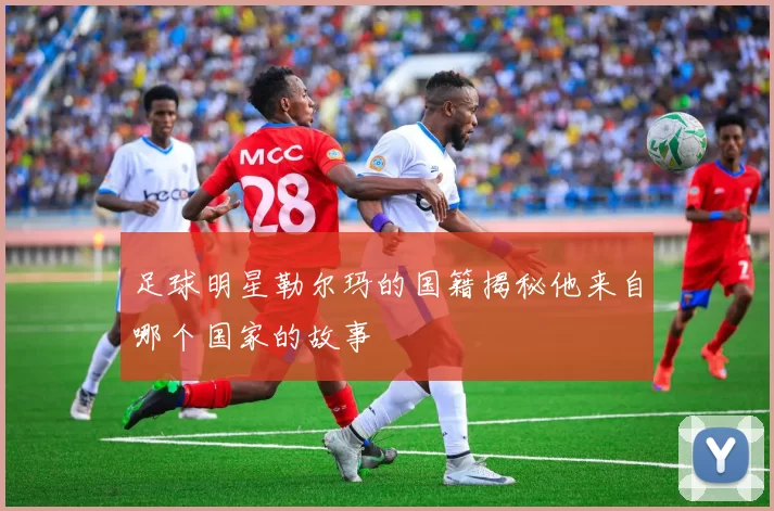 足球明星勒尔玛的国籍揭秘他来自哪个国家的故事