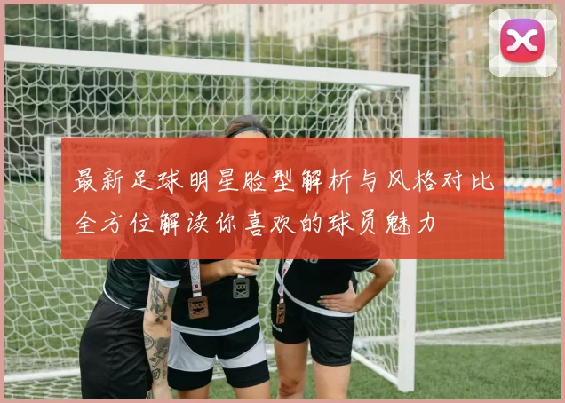 最新足球明星脸型解析与风格对比全方位解读你喜欢的球员魅力