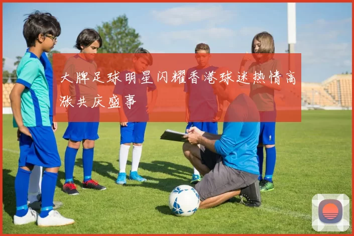 大牌足球明星闪耀香港球迷热情高涨共庆盛事