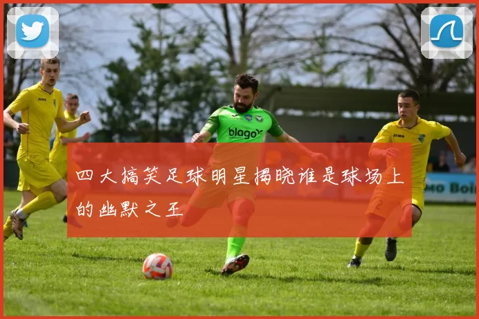 四大搞笑足球明星揭晓谁是球场上的幽默之王
