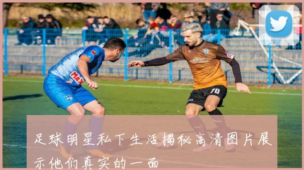 足球明星私下生活揭秘高清图片展示他们真实的一面