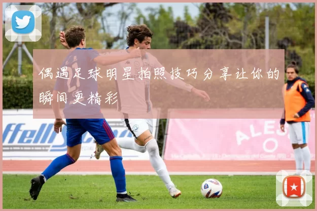 偶遇足球明星拍照技巧分享让你的瞬间更精彩