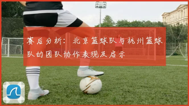 赛后分析：北京篮球队与杭州篮球队的团队协作表现及启示