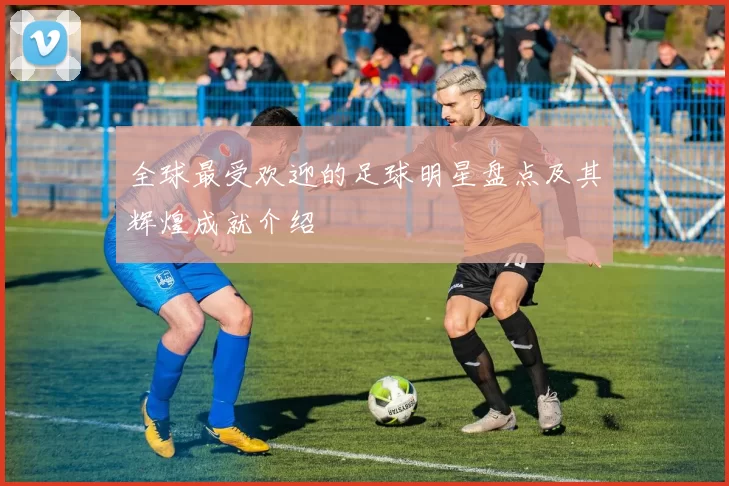 全球最受欢迎的足球明星盘点及其辉煌成就介绍