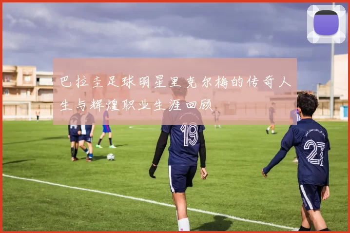 巴拉圭足球明星里克尔梅的传奇人生与辉煌职业生涯回顾