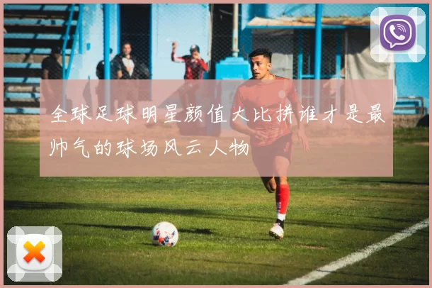 全球足球明星颜值大比拼谁才是最帅气的球场风云人物