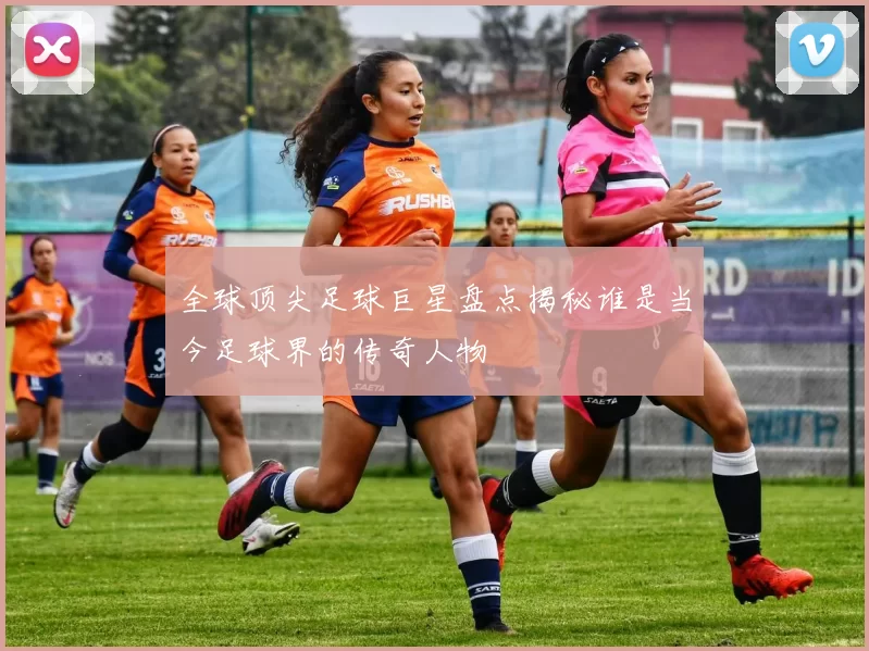 全球顶尖足球巨星盘点揭秘谁是当今足球界的传奇人物