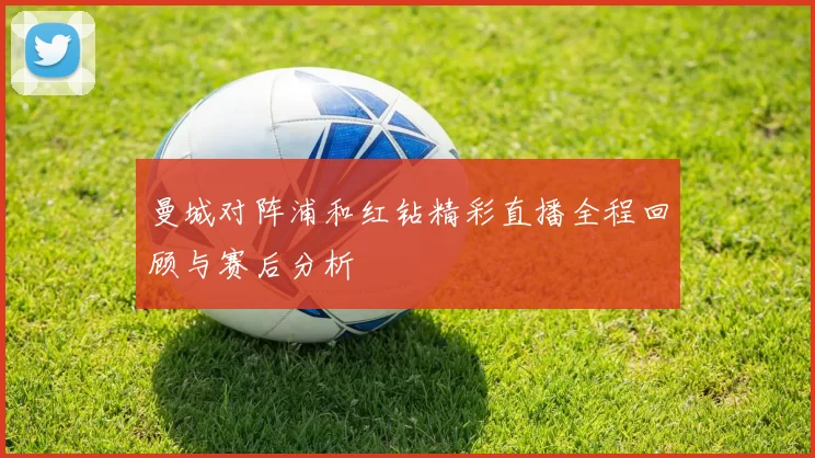 曼城对阵浦和红钻精彩直播全程回顾与赛后分析