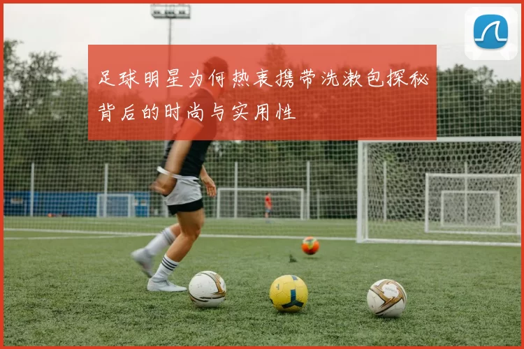 足球明星为何热衷携带洗漱包探秘背后的时尚与实用性