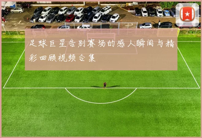 足球巨星告别赛场的感人瞬间与精彩回顾视频合集