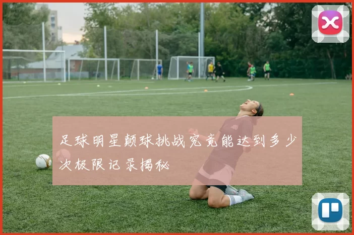 足球明星颠球挑战究竟能达到多少次极限记录揭秘