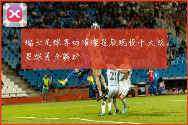 瑞士足球界的璀璨星辰现役十大明星球员全解析