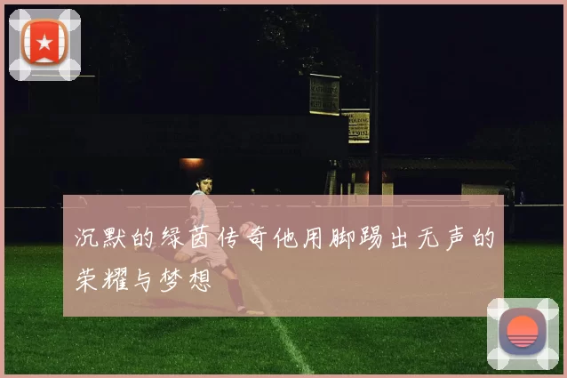 沉默的绿茵传奇他用脚踢出无声的荣耀与梦想